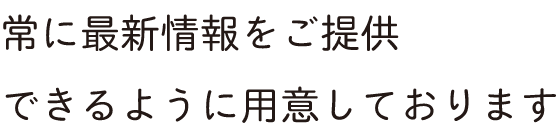 常に最新情報をご提供できるように用意しております
